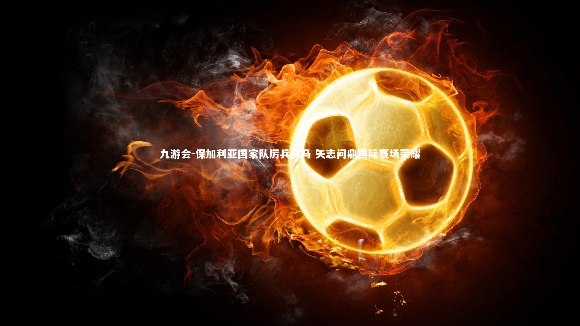 保加利亚国家队厉兵秣马 矢志问鼎国际赛场荣耀